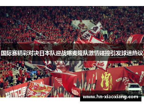 国际赛精彩对决日本队迎战喀麦隆队激情碰撞引发球迷热议