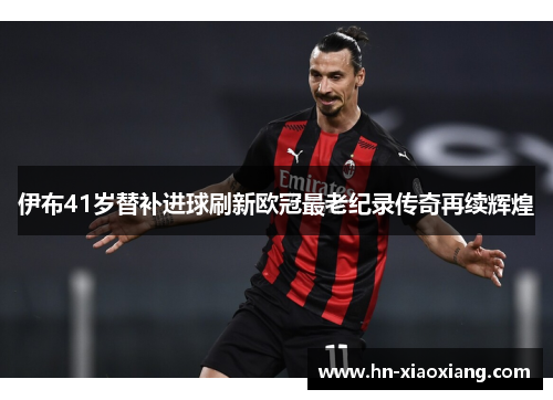 伊布41岁替补进球刷新欧冠最老纪录传奇再续辉煌